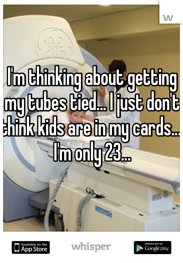 I'm thinking about getting my tubes tied... I just don't think kids are in my cards... I'm only 23...