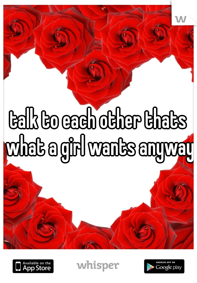 talk to each other thats what a girl wants anyway