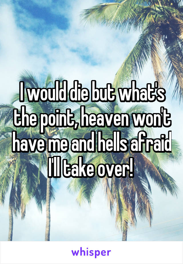 I would die but what's the point, heaven won't have me and hells afraid I'll take over! 