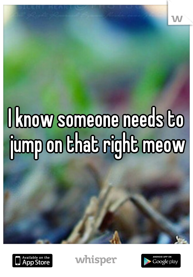 I know someone needs to jump on that right meow