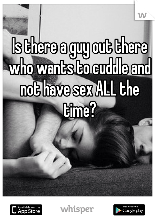 Is there a guy out there who wants to cuddle and not have sex ALL the time? 