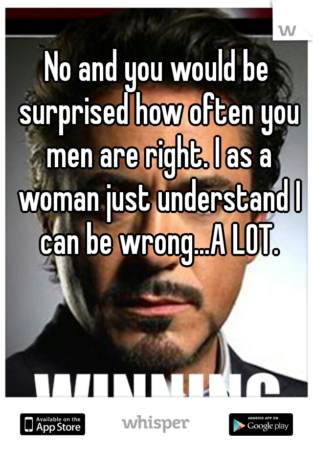 No and you would be surprised how often you men are right. I as a woman just understand I can be wrong...A LOT.