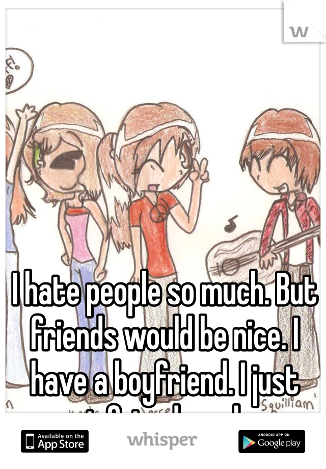 I hate people so much. But friends would be nice. I have a boyfriend. I just want friends on here.
