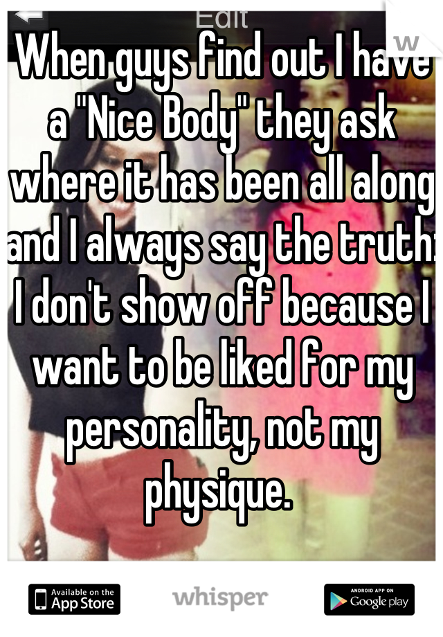 When guys find out I have a "Nice Body" they ask where it has been all along and I always say the truth: I don't show off because I want to be liked for my personality, not my physique. 