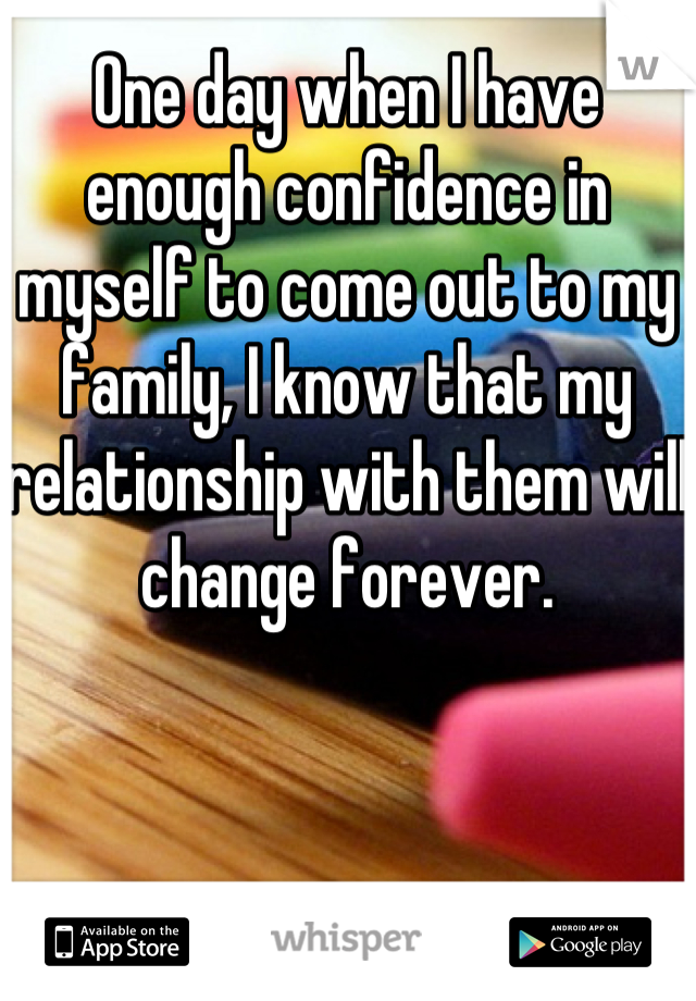 One day when I have enough confidence in myself to come out to my family, I know that my relationship with them will change forever.