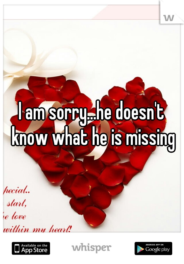 I am sorry...he doesn't know what he is missing