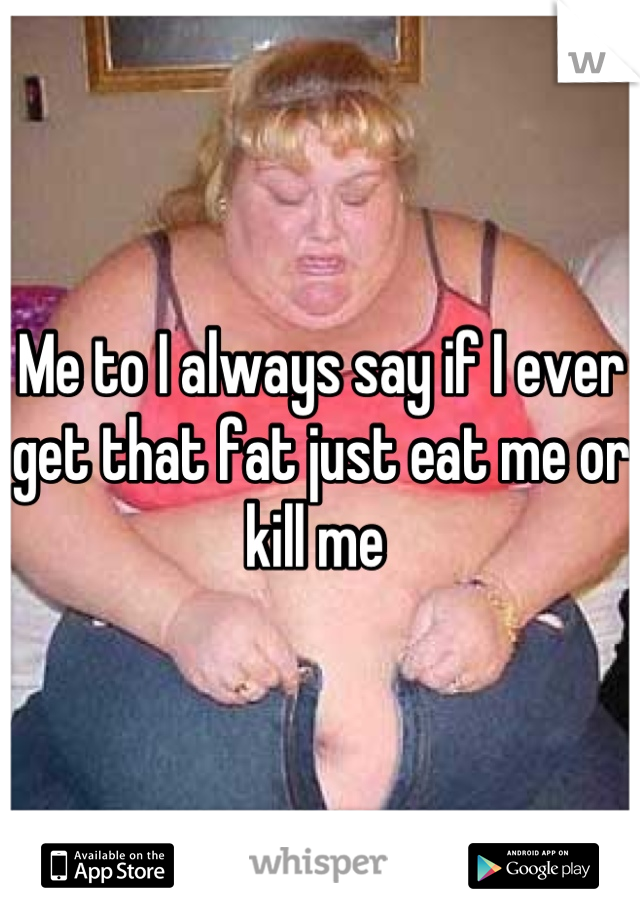 Me to I always say if I ever get that fat just eat me or kill me 