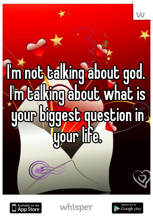 I'm not talking about god. I'm talking about what is your biggest question in your life.