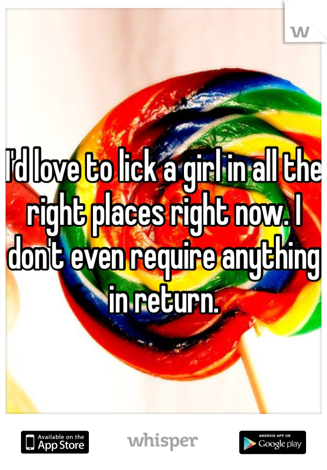 I'd love to lick a girl in all the right places right now. I don't even require anything in return. 