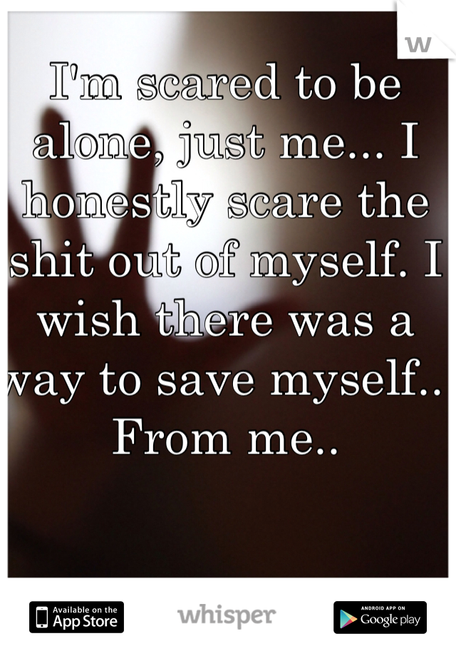 I'm scared to be alone, just me... I honestly scare the shit out of myself. I wish there was a way to save myself.. From me.. 