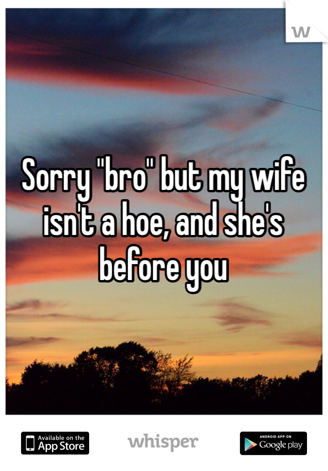 Sorry "bro" but my wife isn't a hoe, and she's before you