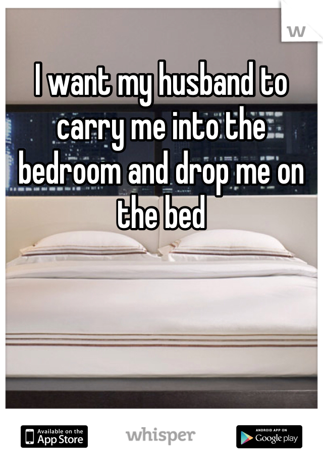 I want my husband to carry me into the bedroom and drop me on the bed 