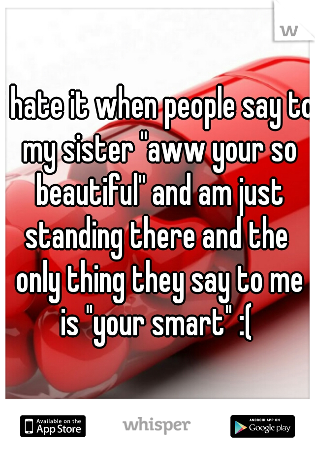 i hate it when people say to my sister "aww your so beautiful" and am just standing there and the  only thing they say to me is "your smart" :( 