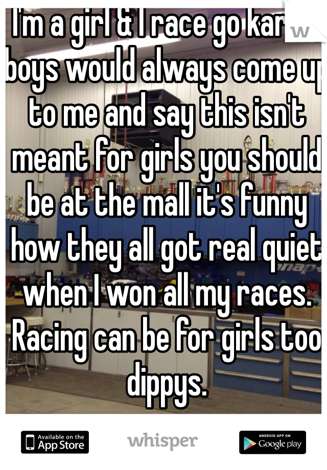 I'm a girl & I race go karts, boys would always come up to me and say this isn't  meant for girls you should be at the mall it's funny how they all got real quiet when I won all my races. Racing can be for girls too dippys.