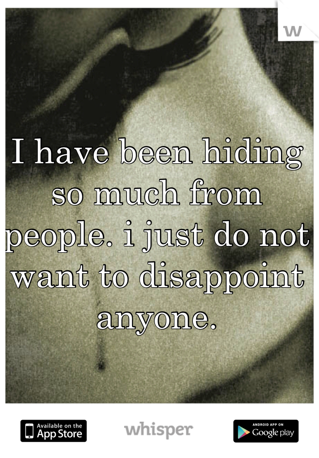I have been hiding so much from people. i just do not want to disappoint anyone.
