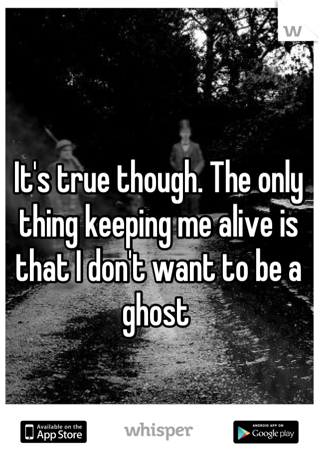 It's true though. The only thing keeping me alive is that I don't want to be a ghost 