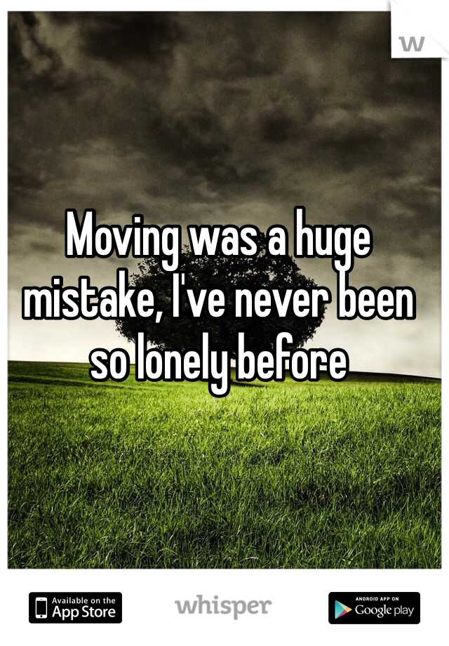 Moving was a huge mistake, I've never been so lonely before