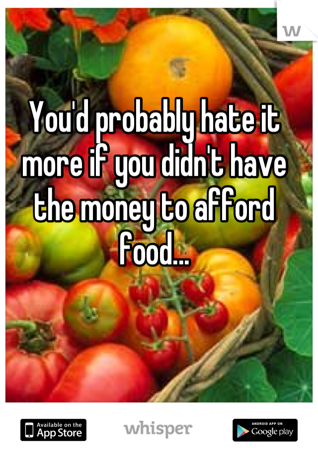 You'd probably hate it more if you didn't have the money to afford food...