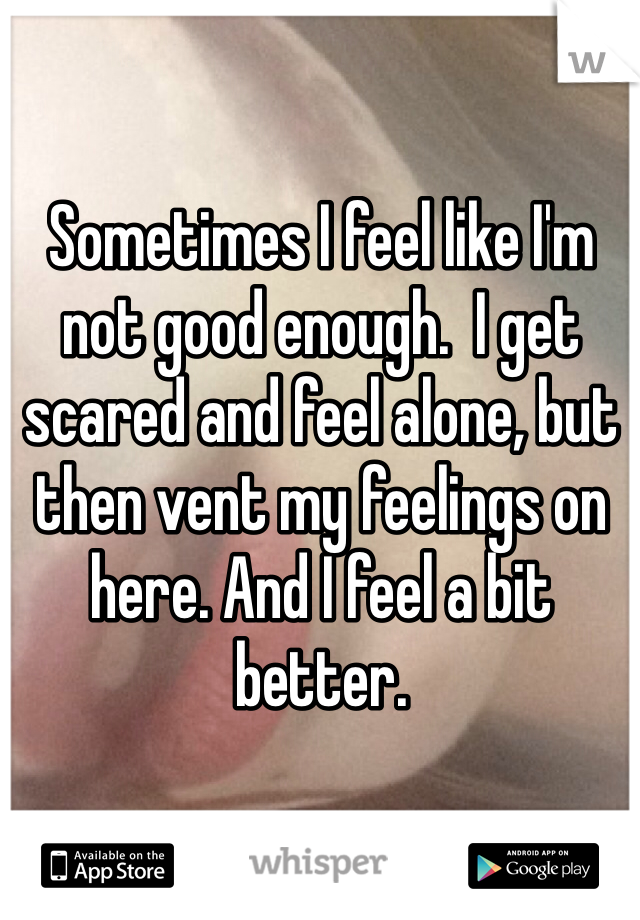 Sometimes I feel like I'm not good enough.  I get scared and feel alone, but then vent my feelings on here. And I feel a bit better. 