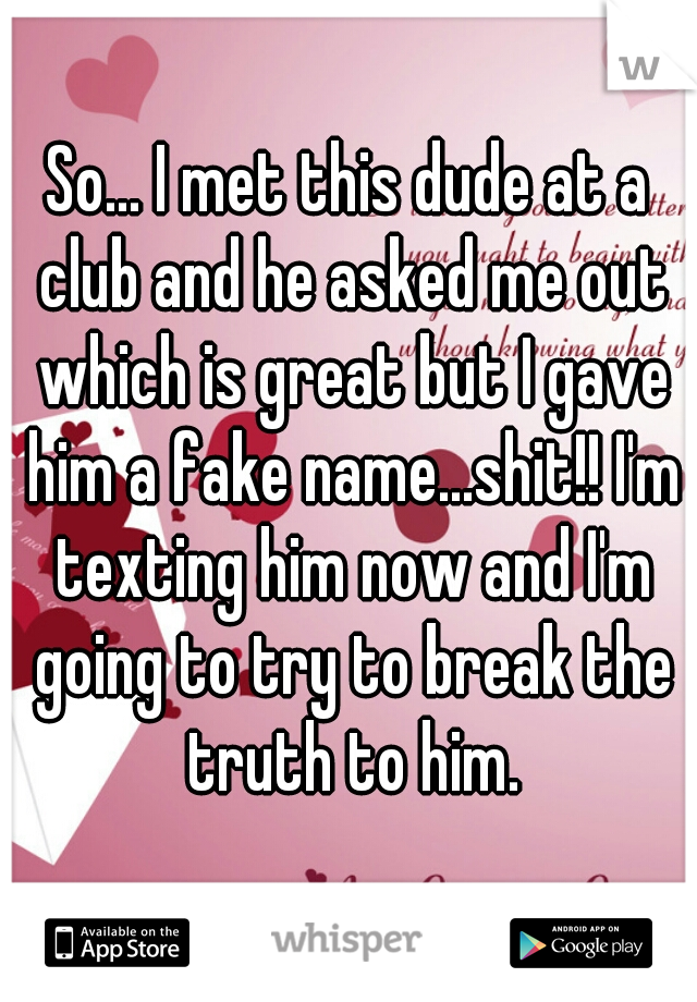 So... I met this dude at a club and he asked me out which is great but I gave him a fake name...shit!! I'm texting him now and I'm going to try to break the truth to him.