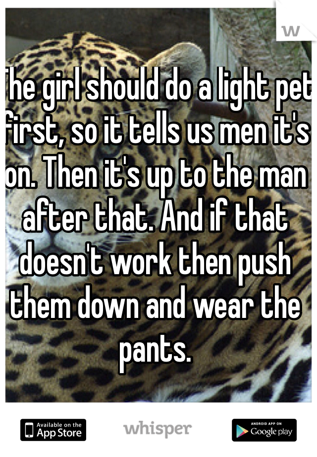 The girl should do a light pet first, so it tells us men it's on. Then it's up to the man after that. And if that doesn't work then push them down and wear the pants. 