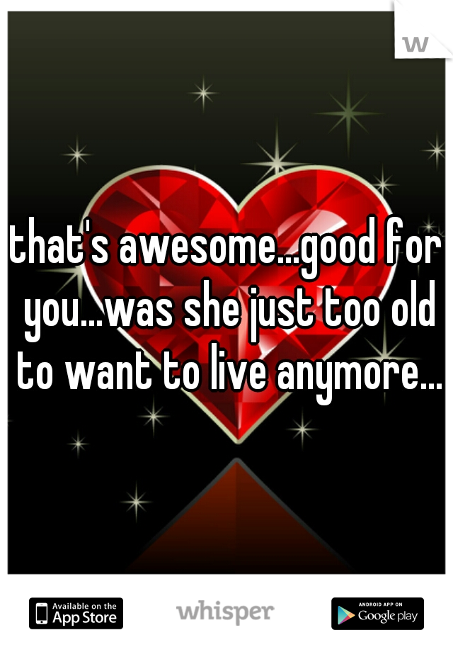 that's awesome...good for you...was she just too old to want to live anymore...