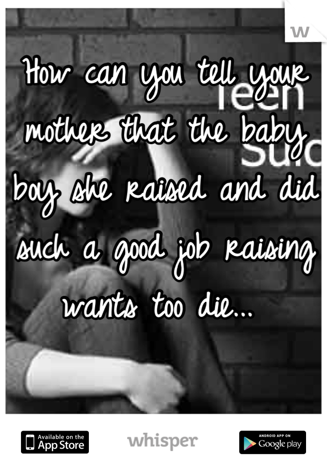 How can you tell your mother that the baby boy she raised and did such a good job raising wants too die... 