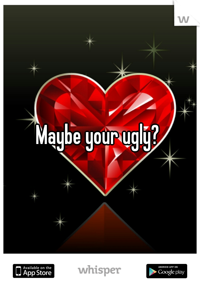 Maybe your ugly? 