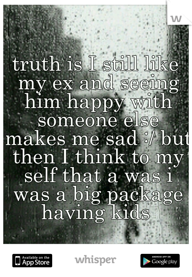 truth is I still like my ex and seeing him happy with someone else makes me sad :/ but then I think to my self that a was i was a big package having kids 