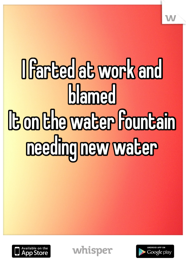 I farted at work and blamed
It on the water fountain needing new water 