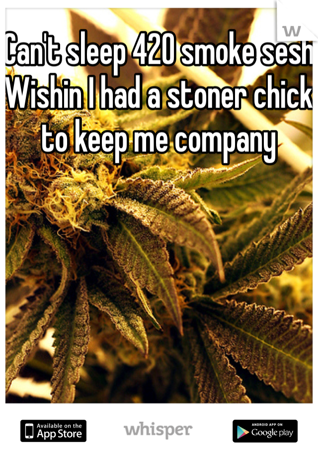 Can't sleep 420 smoke sesh
Wishin I had a stoner chick to keep me company 