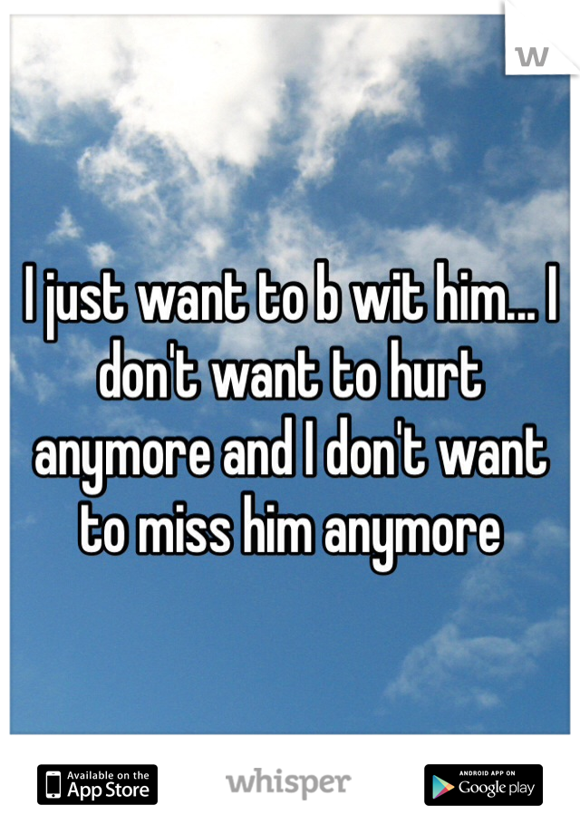 I just want to b wit him... I don't want to hurt anymore and I don't want to miss him anymore 