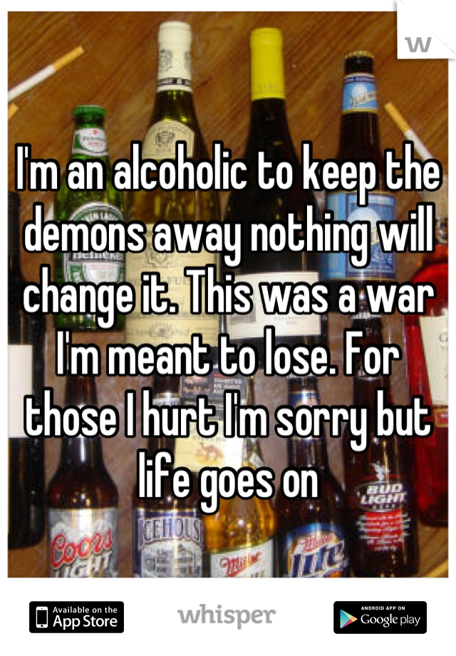 I'm an alcoholic to keep the demons away nothing will change it. This was a war I'm meant to lose. For those I hurt I'm sorry but life goes on