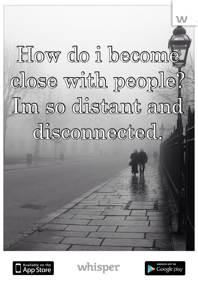 How do i become close with people? Im so distant and disconnected. 