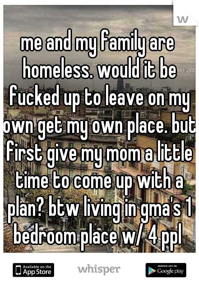 me and my family are homeless. would it be fucked up to leave on my own get my own place. but first give my mom a little time to come up with a plan? btw living in gma's 1 bedroom place w/ 4 ppl 