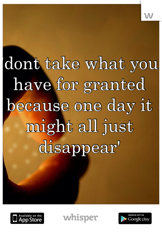 'dont take what you have for granted because one day it might all just disappear'