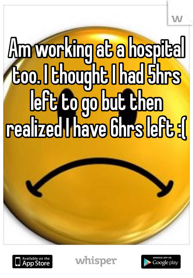 Am working at a hospital too. I thought I had 5hrs left to go but then realized I have 6hrs left :(
