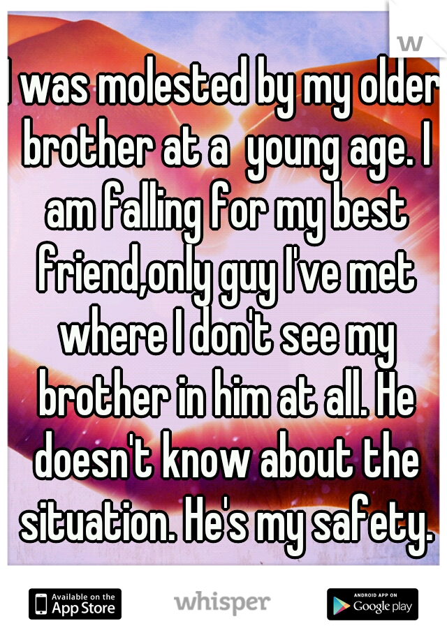 I was molested by my older brother at a  young age. I am falling for my best friend,only guy I've met where I don't see my brother in him at all. He doesn't know about the situation. He's my safety.