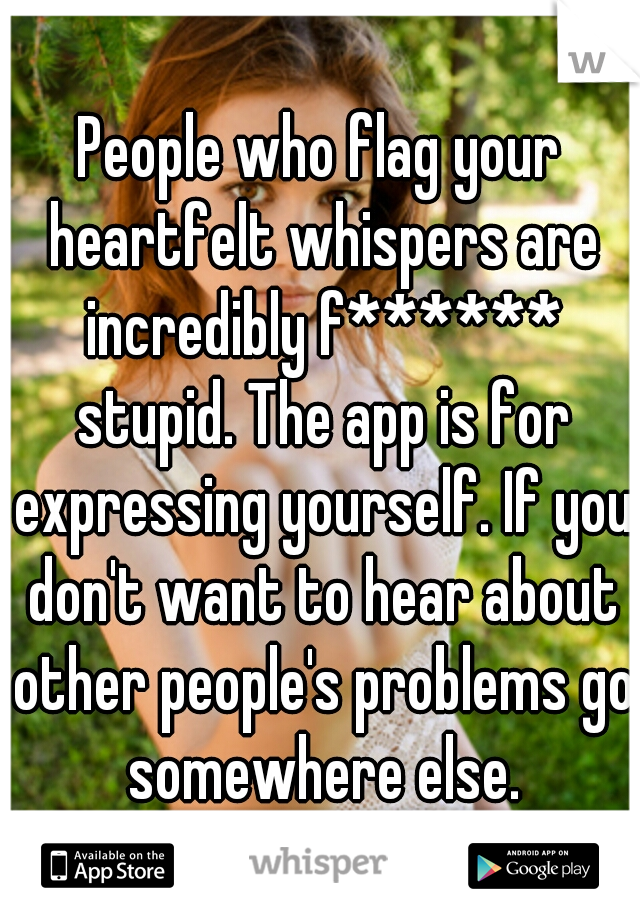 People who flag your heartfelt whispers are incredibly f****** stupid. The app is for expressing yourself. If you don't want to hear about other people's problems go somewhere else.