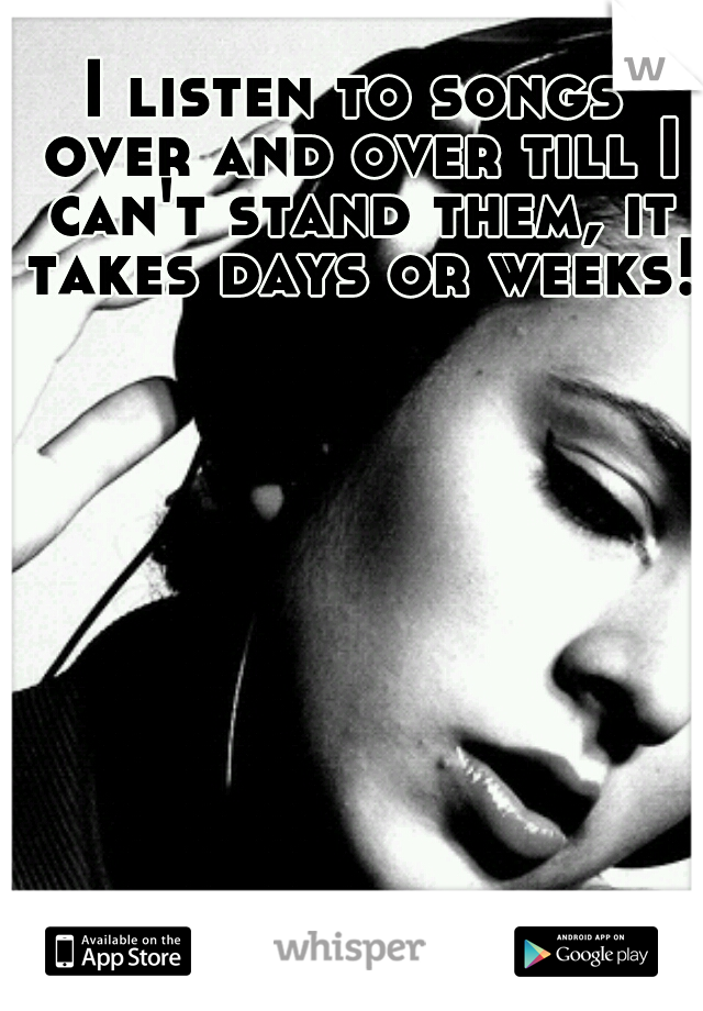 I listen to songs over and over till I can't stand them, it takes days or weeks!