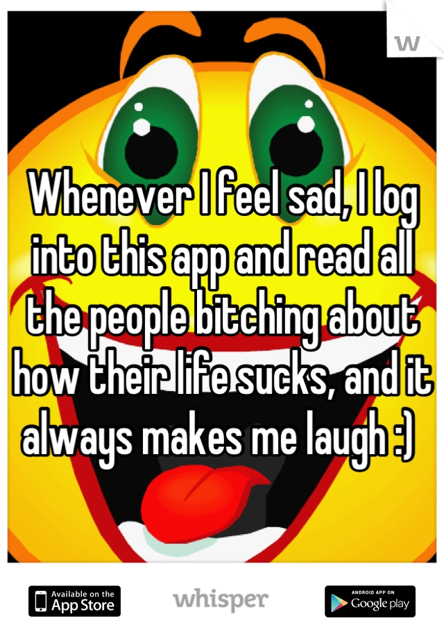 Whenever I feel sad, I log into this app and read all the people bitching about how their life sucks, and it always makes me laugh :) 