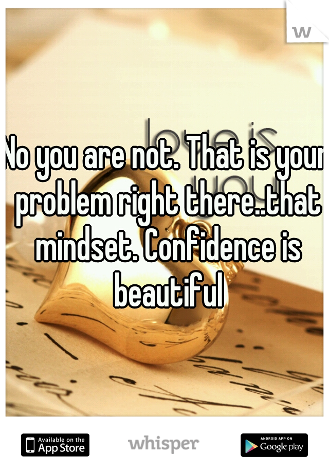 No you are not. That is your problem right there..that mindset. Confidence is beautiful