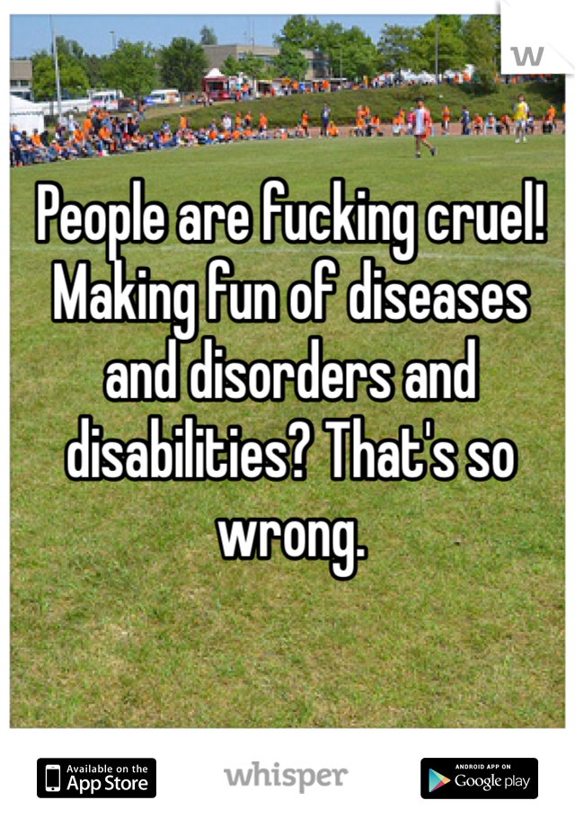 People are fucking cruel! Making fun of diseases and disorders and disabilities? That's so wrong.