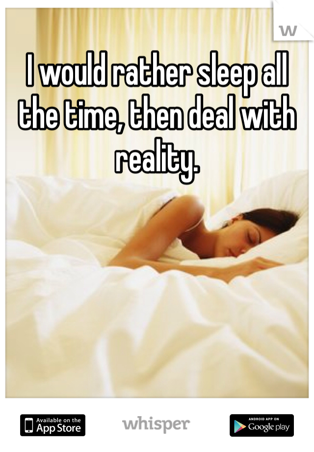 I would rather sleep all the time, then deal with reality. 