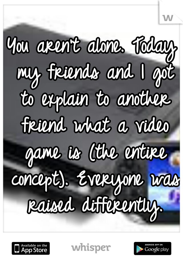 You aren't alone. Today my friends and I got to explain to another friend what a video game is (the entire concept). Everyone was raised differently.