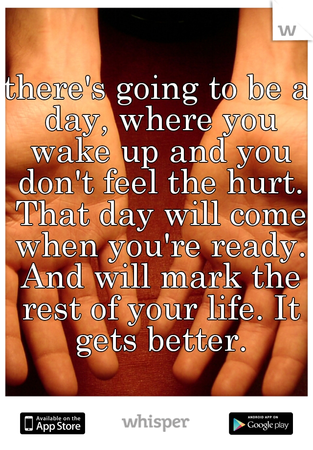 there's going to be a day, where you wake up and you don't feel the hurt. That day will come when you're ready. And will mark the rest of your life. It gets better.