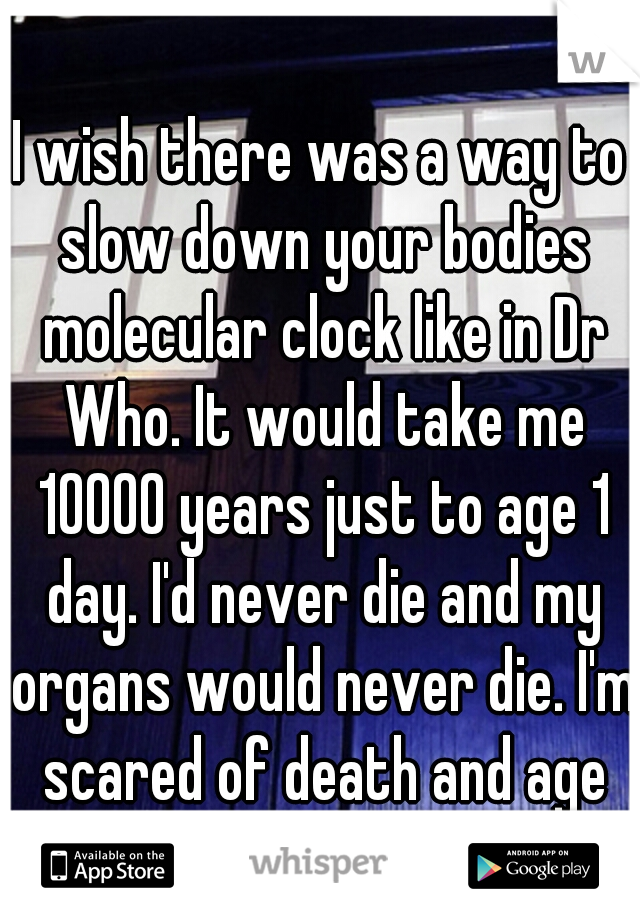 I wish there was a way to slow down your bodies molecular clock like in Dr Who. It would take me 10000 years just to age 1 day. I'd never die and my organs would never die. I'm scared of death and age