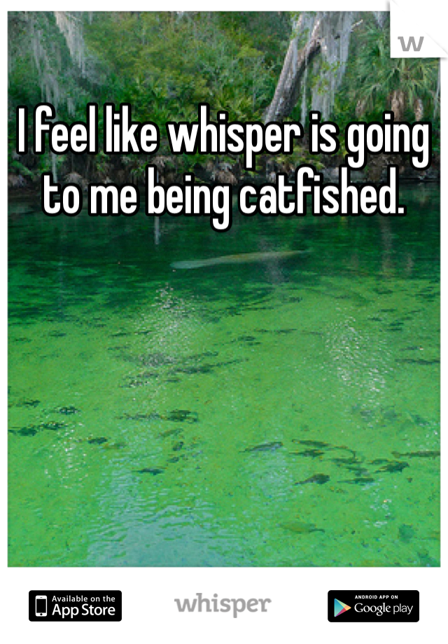 I feel like whisper is going to me being catfished. 