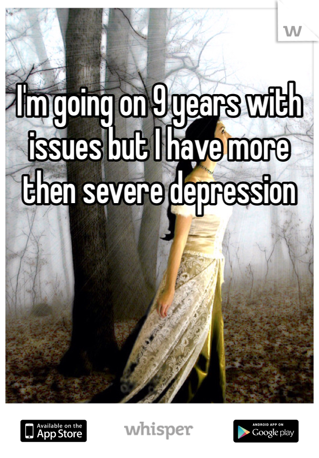 I'm going on 9 years with issues but I have more then severe depression 