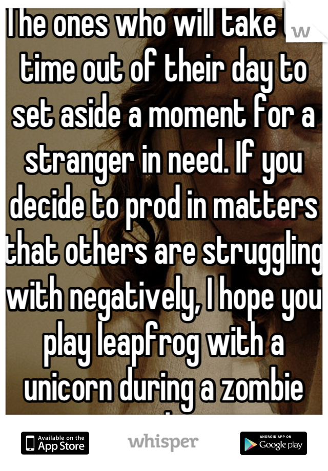 The ones who will take the time out of their day to set aside a moment for a stranger in need. If you decide to prod in matters that others are struggling with negatively, I hope you play leapfrog with a unicorn during a zombie apocalypse 
